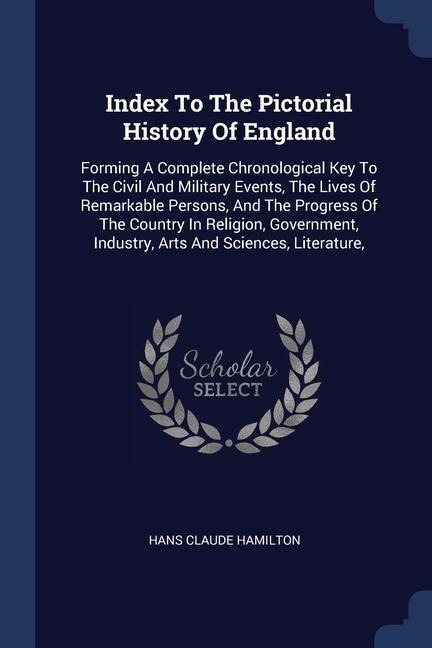Index To The Pictorial History Of England: Forming A Complete Chronological Key To The Civil And Military Events, The Lives Of Remarkable Persons, And The Progress Of The Country In Religion, Government, Industry, Arts And Sciences, Literature,