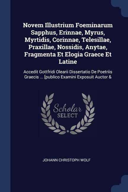 Novem Illustrium Foeminarum Sapphus, Erinnae, Myrus, Myrtidis, Corinnae, Telesillae, Praxillae, Nossidis, Anytae, Fragmenta Et Elogia Graece Et Latine: Accedit Gottfridi Olearii Dissertatio De Poetriis Graecis ... [publico Examini Exposuit Auctor &