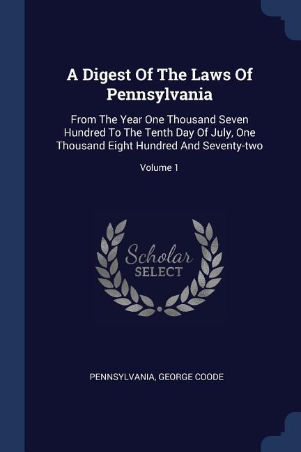 A Digest Of The Laws Of Pennsylvania: From The Year One Thousand Seven Hundred To The Tenth Day Of July, One Thousand Eight Hundred And Seventy-two; Volume 1