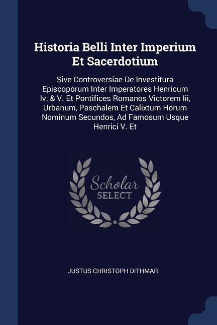 Historia Belli Inter Imperium Et Sacerdotium: Sive Controversiae De Investitura Episcoporum Inter Imperatores Henricum Iv. & V. Et Pontifices Romanos Victorem Iii, Urbanum, Paschalem Et Calixtum Horum Nominum Secundos, Ad Famosum Usque Henrici V. Et
