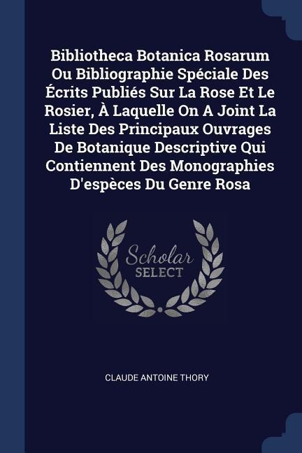 Bibliotheca Botanica Rosarum Ou Bibliographie Spéciale Des Écrits Publiés Sur La Rose Et Le Rosier, À Laquelle On A Joint La Liste Des Principaux Ouvrages De Botanique Descriptive Qui Contiennent Des Monographies Despèces Du Genre Rosa
