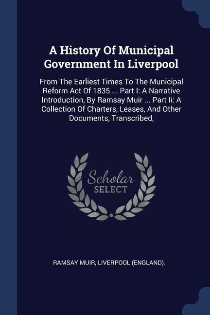 A History Of Municipal Government In Liverpool: From The Earliest Times To The Municipal Reform Act Of 1835 ... Part I: A Narrative Introduction, By Ramsay Muir ... Part Ii: A Collection Of Charters, Leases, And Other Documents, Transcribed,
