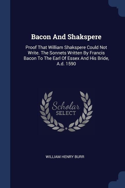 Bacon And Shakspere: Proof That William Shakspere Could Not Write. The Sonnets Written By Francis Bacon To The Earl Of Essex And His Bride, A.d. 1590