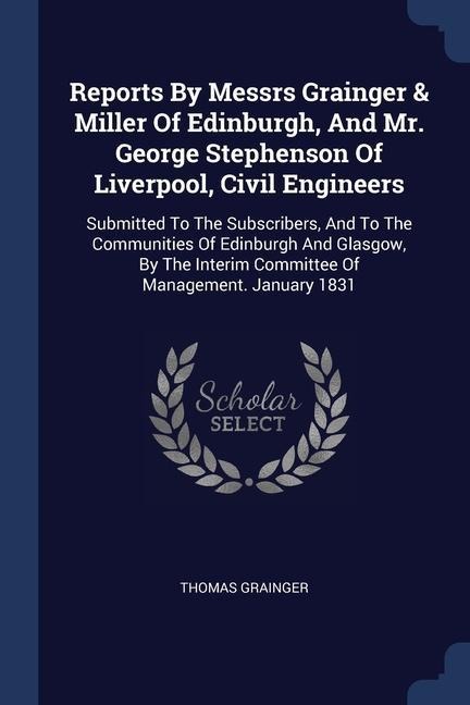 Reports By Messrs Grainger & Miller Of Edinburgh, And Mr. George Stephenson Of Liverpool, Civil Engineers: Submitted To The Subscribers, And To The Communities Of Edinburgh And Glasgow, By The Interim Committee Of Management. January 1831