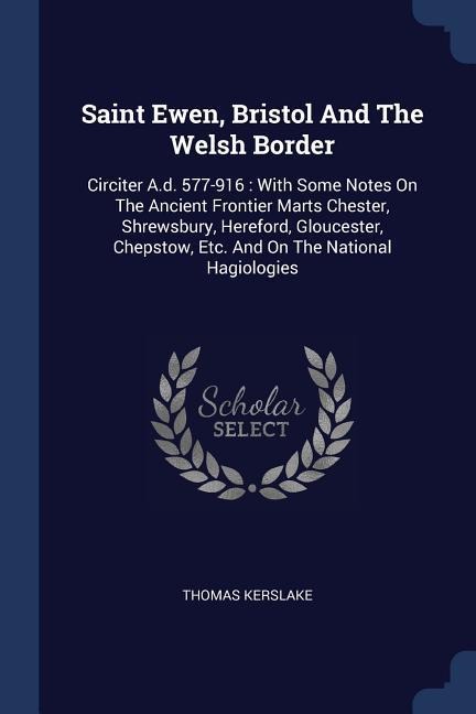 Saint Ewen, Bristol And The Welsh Border: Circiter A.d. 577-916: With Some Notes On The Ancient Frontier Marts Chester, Shrewsbury, Hereford, Gloucester, Chepstow, Etc. And On The National Hagiologies