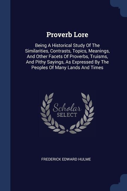 Proverb Lore: Being A Historical Study Of The Similarities, Contrasts, Topics, Meanings, And Other Facets Of Proverbs, Truisms, And Pithy Sayings, As Expressed By The Peoples Of Many Lands And Times