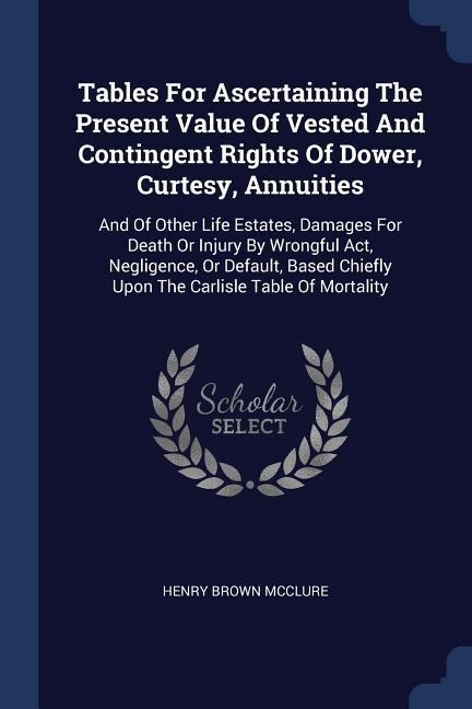 Tables For Ascertaining The Present Value Of Vested And Contingent Rights Of Dower, Curtesy, Annuities: And Of Other Life Estates, Damages For Death Or Injury By Wrongful Act, Negligence, Or Default, Based Chiefly Upon The Carlisle Table Of Mortality