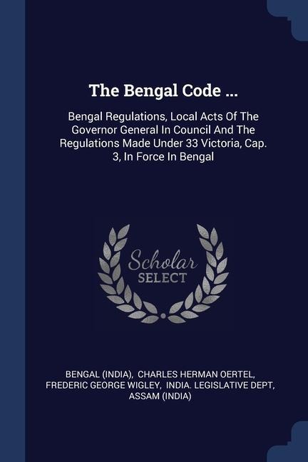 The Bengal Code ...: Bengal Regulations, Local Acts Of The Governor General In Council And The Regulations Made Under 33 Victoria, Cap. 3, In Force In Bengal