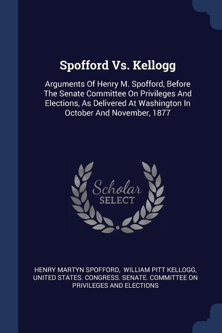 Spofford Vs. Kellogg: Arguments Of Henry M. Spofford, Before The Senate Committee On Privileges And Elections, As Delivered At Washington In October And November, 1877