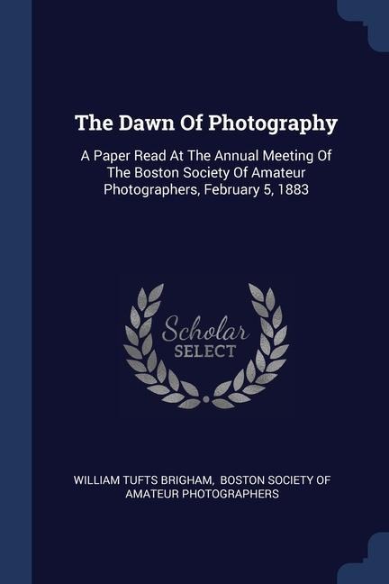 The Dawn Of Photography: A Paper Read At The Annual Meeting Of The Boston Society Of Amateur Photographers, February 5, 1883