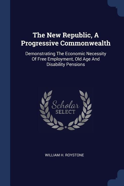 The New Republic, A Progressive Commonwealth: Demonstrating The Economic Necessity Of Free Employment, Old Age And Disability Pensions