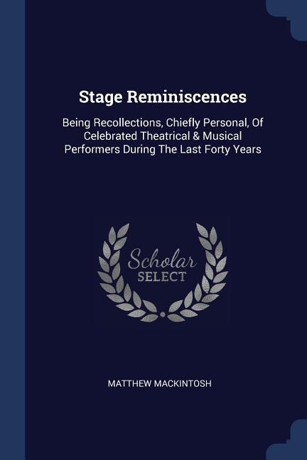 Stage Reminiscences: Being Recollections, Chiefly Personal, Of Celebrated Theatrical & Musical Performers During The Last Forty Years
