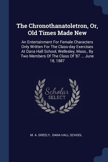 The Chronothanatoletron, Or, Old Times Made New: An Entertainment For Female Characters Only Written For The Class-day Exercises At Dana Hall School, Wellesley, Mass., By Two Members Of The Class Of 87 ... June 18, 1887