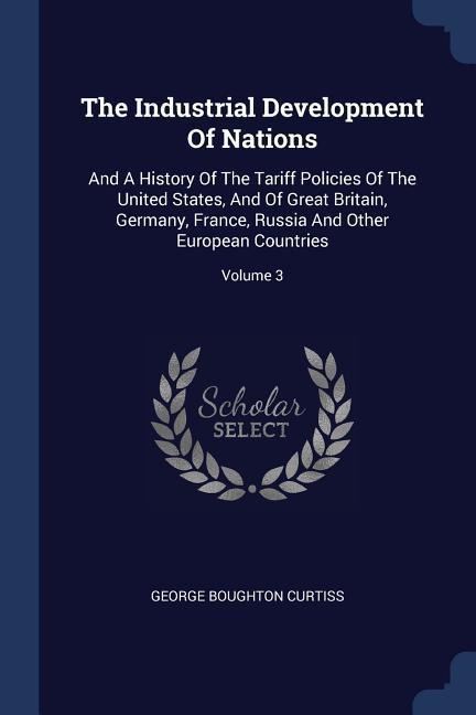 The Industrial Development Of Nations: And A History Of The Tariff Policies Of The United States, And Of Great Britain, Germany, France, Russia And Other European Countries; Volume 3