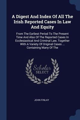 A Digest And Index Of All The Irish Reported Cases In Law And Equity: From The Earliest Period To The Present Time And Also Of The Reported Cases In Ecclesiastical And Criminal Law, Together With A Variety Of Original Cases ... Containing Many Of The