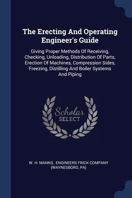 The Erecting And Operating Engineers Guide: Giving Proper Methods Of Receiving, Checking, Unloading, Distribution Of Parts, Erection Of Machines, Compression Sides, Freezing, Distilling And Boiler Systems And Piping