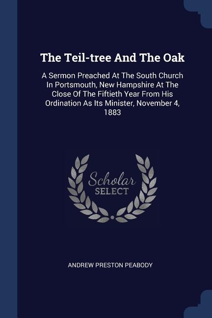The Teil-tree And The Oak: A Sermon Preached At The South Church In Portsmouth, New Hampshire At The Close Of The Fiftieth Year From His Ordination As Its Minister, November 4, 1883