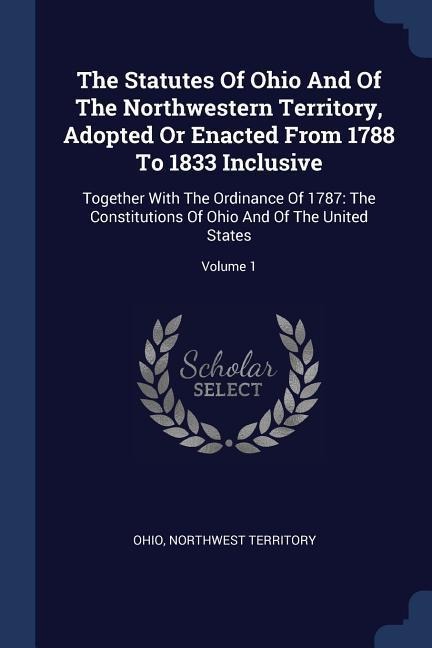 The Statutes Of Ohio And Of The Northwestern Territory, Adopted Or Enacted From 1788 To 1833 Inclusive: Together With The Ordinance Of 1787: The Constitutions Of Ohio And Of The United States; Volume 1