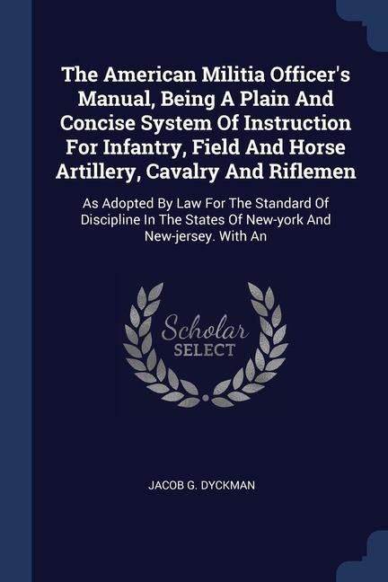 The American Militia Officers Manual, Being A Plain And Concise System Of Instruction For Infantry, Field And Horse Artillery, Cavalry And Riflemen: As Adopted By Law For The Standard Of Discipline In The States Of New-york And New-jersey. With An