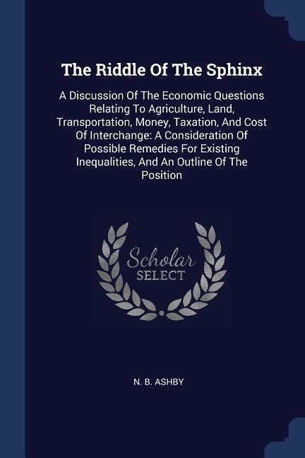 The Riddle Of The Sphinx: A Discussion Of The Economic Questions Relating To Agriculture, Land, Transportation, Money, Taxation, And Cost Of Interchange: A Consideration Of Possible Remedies For Existing Inequalities, And An Outline Of The Position