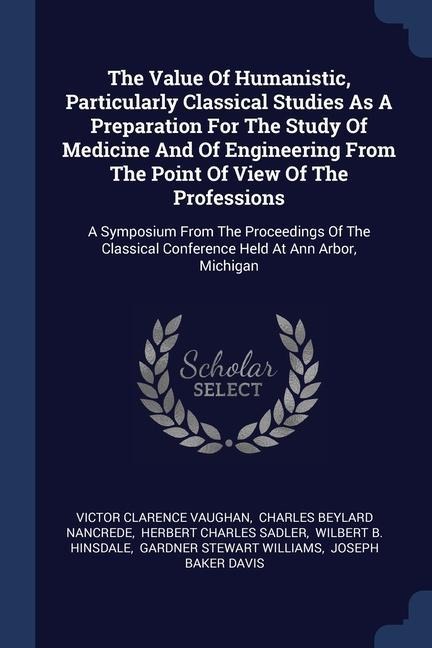 The Value Of Humanistic, Particularly Classical Studies As A Preparation For The Study Of Medicine And Of Engineering From The Point Of View Of The Professions: A Symposium From The Proceedings Of The Classical Conference Held At Ann Arbor, Michigan