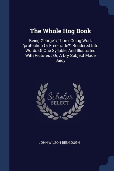 The Whole Hog Book: Being Georges Thoro Going Work protection Or Free-trade? Rendered Into Words Of One Syllable, And Illustrated With Pictures: Or, A Dry Subject Made Juicy