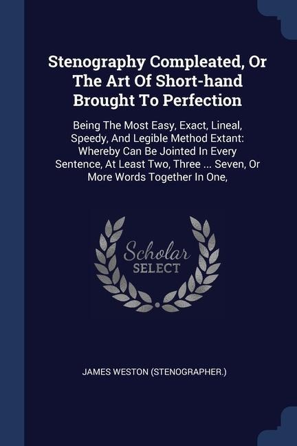 Stenography Compleated, Or The Art Of Short-hand Brought To Perfection: Being The Most Easy, Exact, Lineal, Speedy, And Legible Method Extant: Whereby Can Be Jointed In Every Sentence, At Least Two, Three ... Seven, Or More Words Together In One,