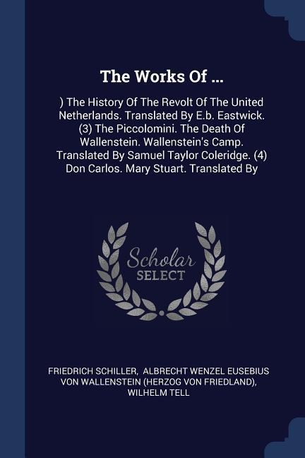 The Works Of ...: ) The History Of The Revolt Of The United Netherlands. Translated By E.b. Eastwick. (3) The Piccolomini. The Death Of Wallenstein. Wallensteins Camp. Translated By Samuel Taylor Coleridge. (4) Don Carlos. Mary Stuart. Translated By