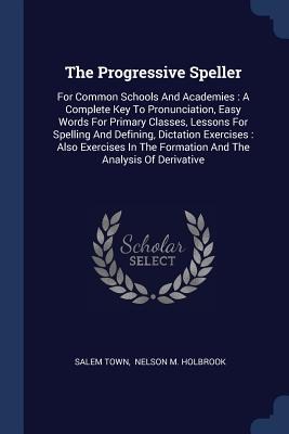 The Progressive Speller: For Common Schools And Academies: A Complete Key To Pronunciation, Easy Words For Primary Classes, Lessons For Spelling And Defining, Dictation Exercises: Also Exercises In The Formation And The Analysis Of Derivative