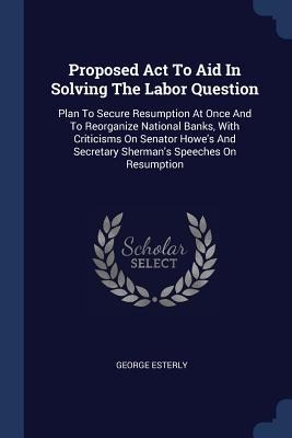 Proposed Act To Aid In Solving The Labor Question: Plan To Secure Resumption At Once And To Reorganize National Banks, With Criticisms On Senator Howes And Secretary Shermans Speeches On Resumption