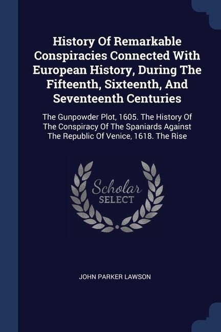 History Of Remarkable Conspiracies Connected With European History, During The Fifteenth, Sixteenth, And Seventeenth Centuries: The Gunpowder Plot, 1605. The History Of The Conspiracy Of The Spaniards Against The Republic Of Venice, 1618. The Rise