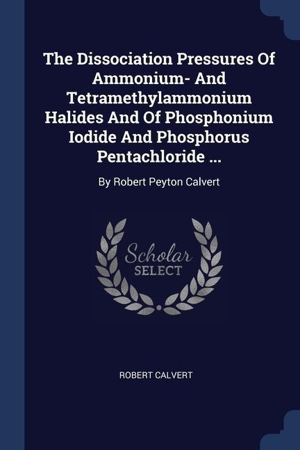 The Dissociation Pressures Of Ammonium- And Tetramethylammonium Halides And Of Phosphonium Iodide And Phosphorus Pentachloride ...: By Robert Peyton Calvert