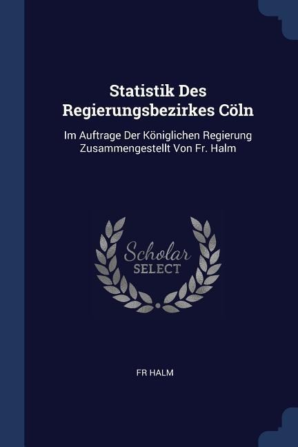 Statistik Des Regierungsbezirkes Cöln: Im Auftrage Der Königlichen Regierung Zusammengestellt Von Fr. Halm