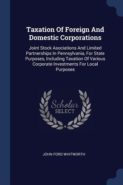 Taxation Of Foreign And Domestic Corporations: Joint Stock Asociations And Limited Partnerships In Pennsylvania, For State Purposes, Including Taxation Of Various Corporate Investments For Local Purposes