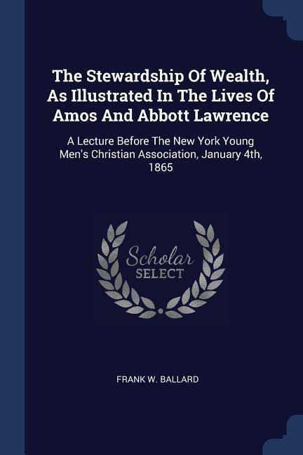 The Stewardship Of Wealth, As Illustrated In The Lives Of Amos And Abbott Lawrence: A Lecture Before The New York Young Mens Christian Association, January 4th, 1865