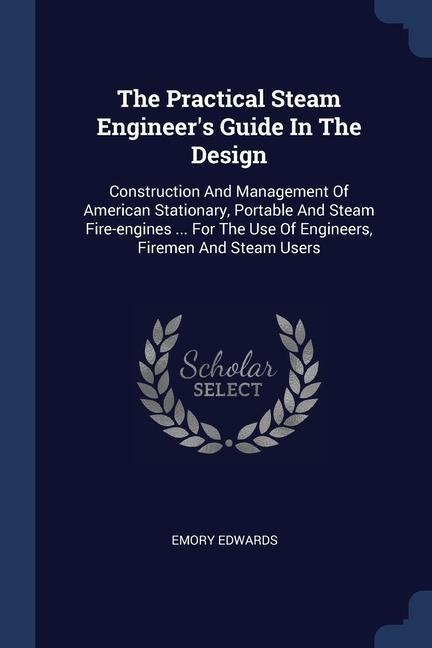 The Practical Steam Engineer's Guide In The Design: Construction And Management Of American Stationary, Portable And Steam Fire-engines ... For The Use Of Engineers, Firemen And Steam Users