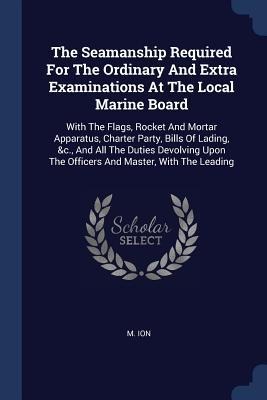 The Seamanship Required For The Ordinary And Extra Examinations At The Local Marine Board: With The Flags, Rocket And Mortar Apparatus, Charter Party, Bills Of Lading, &c., And All The Duties Devolving Upon The Officers And Master, With The Leading