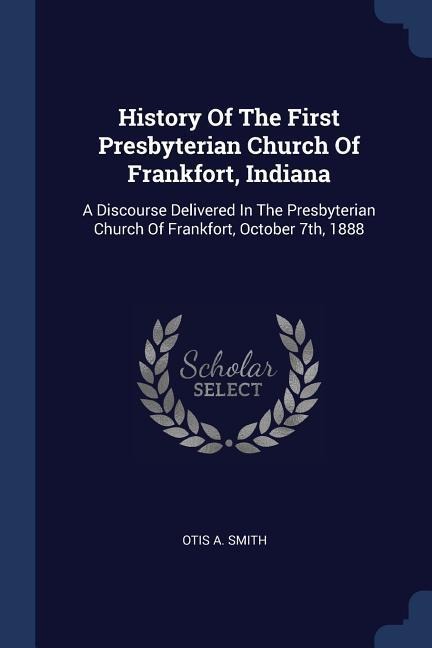 History Of The First Presbyterian Church Of Frankfort, Indiana: A Discourse Delivered In The Presbyterian Church Of Frankfort, October 7th, 1888