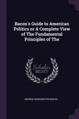Bacons Guide to American Politics or A Complete View of The Fundamental Principles of The
