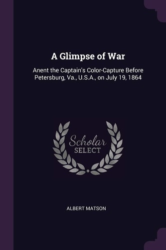 A Glimpse of War Anent the Captain's Color-Capture Before Petersburg, Va. , U. S. A. , on July 19 1864