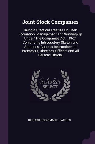 Joint Stock Companies Being a Practical Treatise On Their Formation, Management and Winding-Up Under "The Companies Act, 1862", Comprising Introductory Sketch and Statistics, Copious Instructions to Promoters, Directors, Officers and All Persons Official