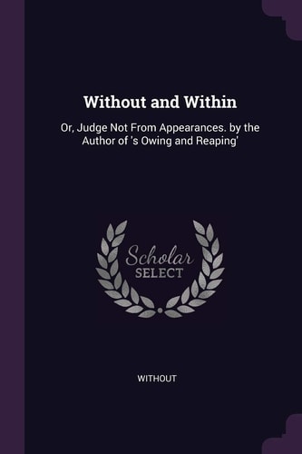 Without and Within Or, Judge Not From Appearances. by the Author of 's Owing and Reaping'