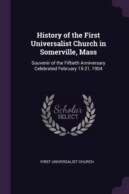 History of the First Universalist Church in Somerville, Mass: Souvenir of the Fiftieth Anniversary Celebrated February 15-21, 1904