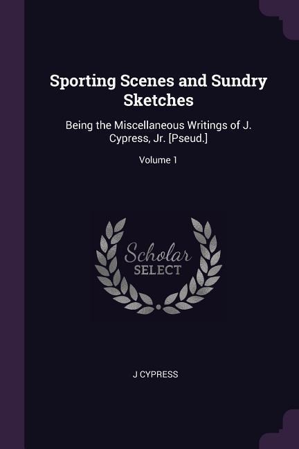 Sporting Scenes and Sundry Sketches: Being the Miscellaneous Writings of J. Cypress, Jr. [Pseud.]; Volume 1
