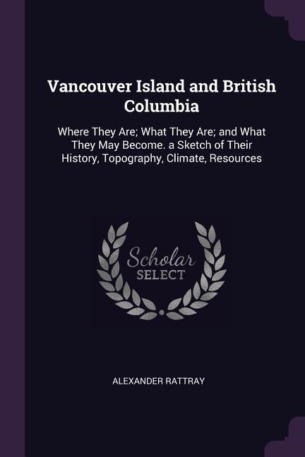Vancouver Island and British Columbia: Where They Are; What They Are; and What They May Become. a Sketch of Their History, Topography, Climate, Resources