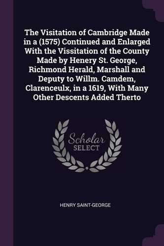 The Visitation of Cambridge Made in a ̊(1575) Continued and Enlarged with the Vissitation of the County Made by Henery St. George, Richmond Herald, Marshall and Deputy to Willm. Camdem, Clarenceulx, in a ̊1619, with Many Other Descents Added Therto