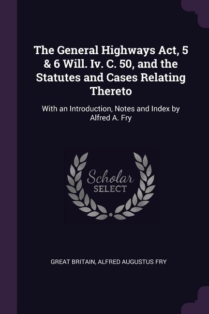 The General Highways Act, 5 & 6 Will. Iv. C. 50, and the Statutes and Cases Relating Thereto: With an Introduction, Notes and Index by Alfred A. Fry