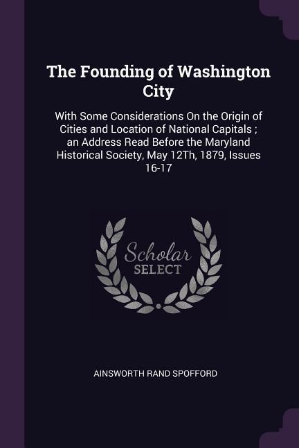 The Founding of Washington City: With Some Considerations On the Origin of Cities and Location of National Capitals; an Address Read Before the Maryland Historical Society, May 12Th, 1879, Issues 16-17