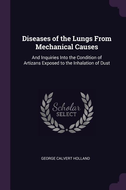 Diseases of the Lungs From Mechanical Causes: And Inquiries Into the Condition of Artizans Exposed to the Inhalation of Dust