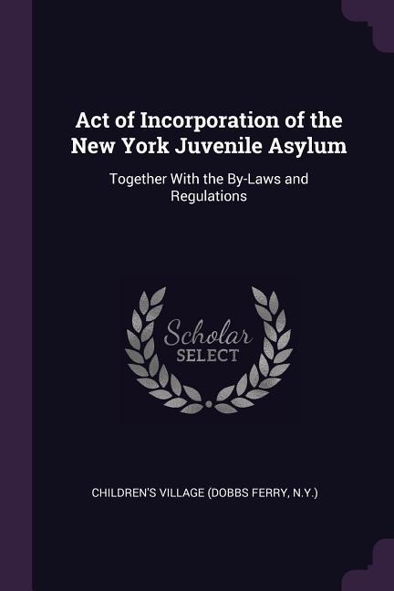 Act of Incorporation of the New York Juvenile Asylum: Together With the By-Laws and Regulations